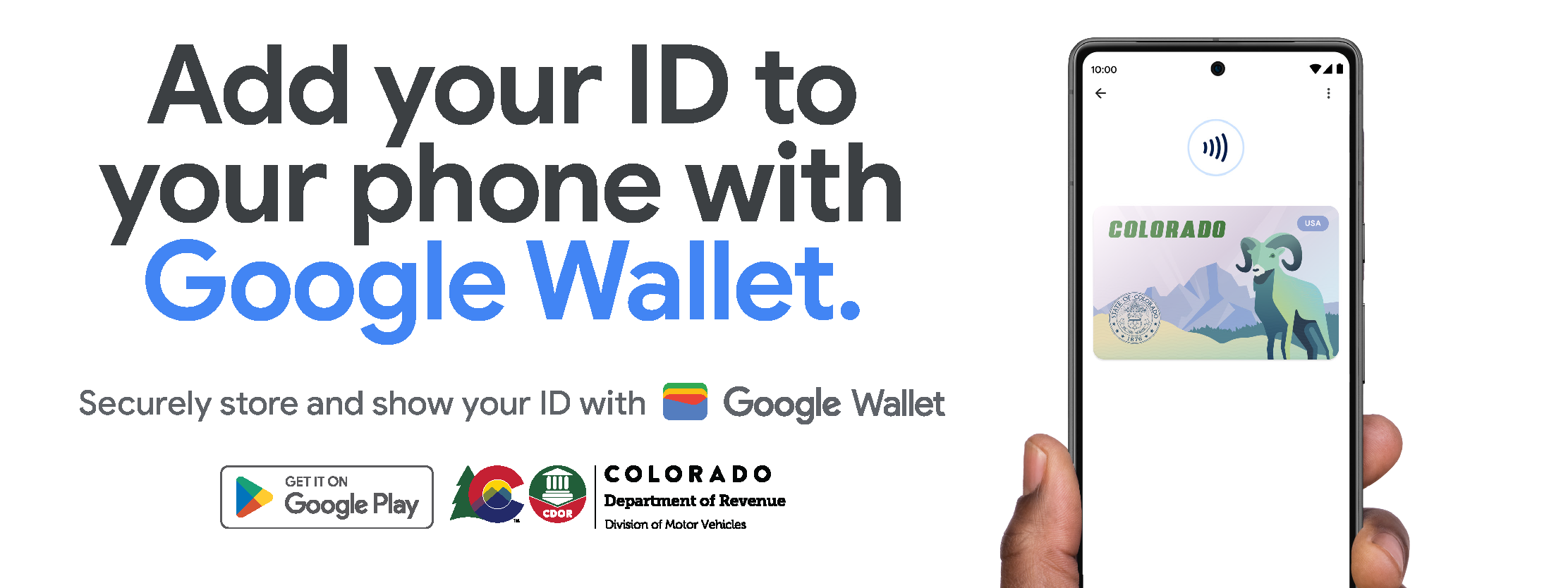 Add your ID to your phone with Google Wallet. Securely store and show your ID with Google Wallet. Image of a hand holding a smart phone with a digital Colorado ID on screen. Google play logo and CDOR logo at the bottom.